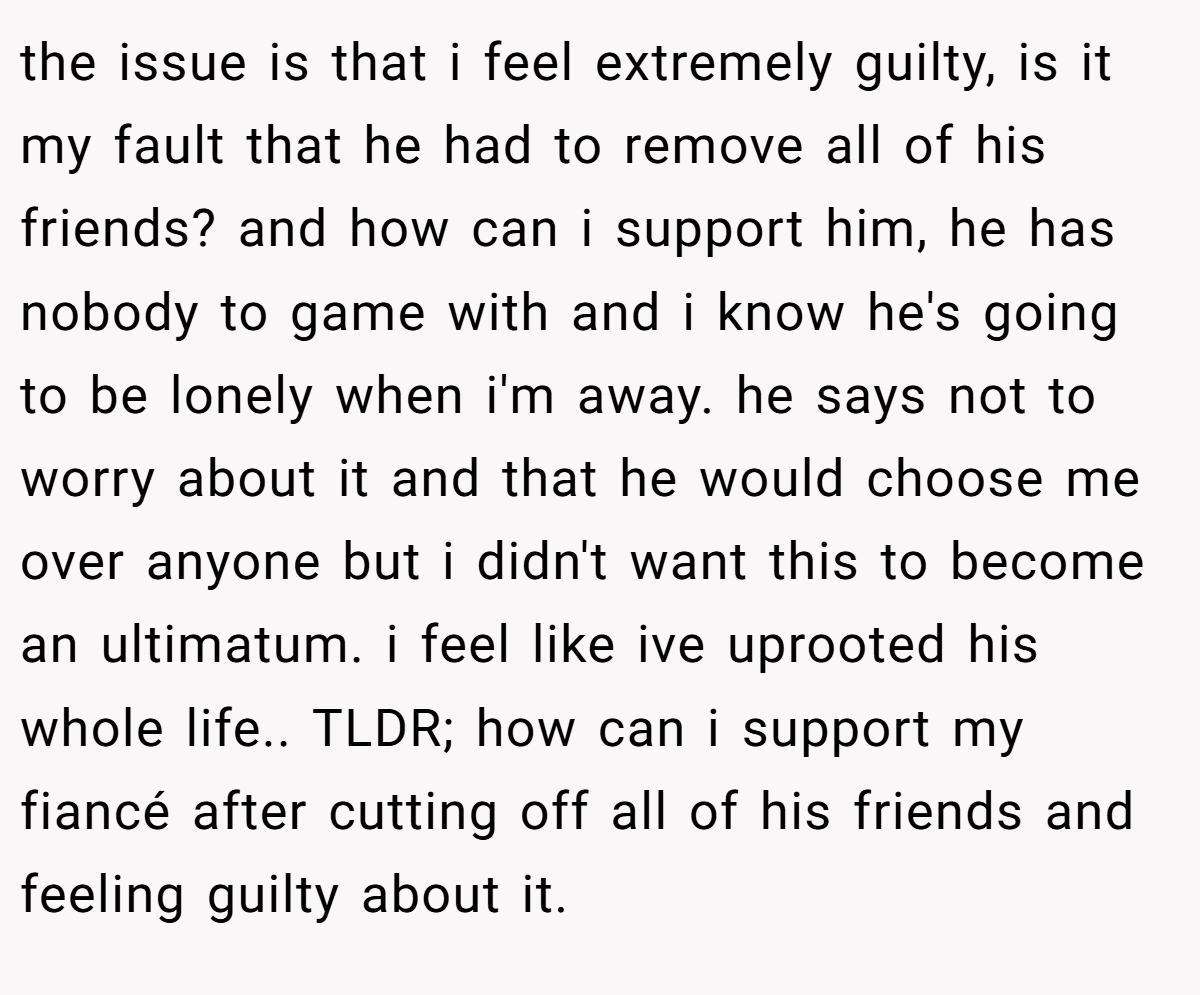 the issue is that i feel extremely guilty, is it my fault that he had to remove all of his friends? and how can i support him, he has nobody to game with and i know he's going to be lonely when i'm away. he says not to worry about it and that he would choose me over anyone but i didn't want this to become an ultimatum. i feel like ive uprooted his whole life.. TLDR; how can i support my fiancé after cutting off all of his friends and feeling guilty about it.