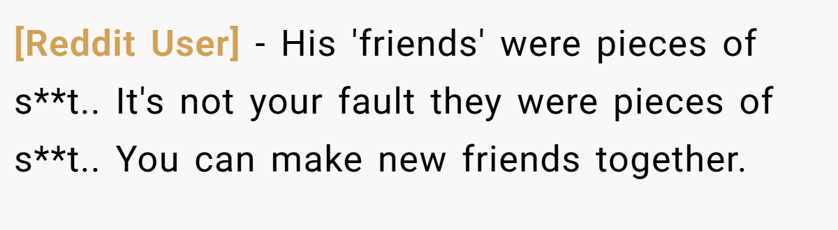 [Reddit User] − His 'friends' were pieces of s**t.. It's not your fault they were pieces of s**t.. You can make new friends together.