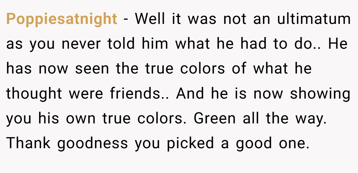 Poppiesatnight − Well it was not an ultimatum as you never told him what he had to do.. He has now seen the true colors of what he thought were friends.. And he is now showing you his own true colors. Green all the way. Thank goodness you picked a good one.