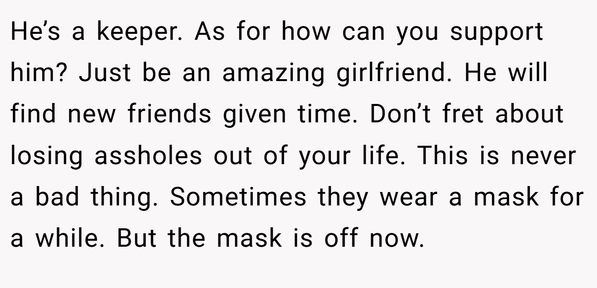 He’s a keeper. As for how can you support him? Just be an amazing girlfriend. He will find new friends given time. Don’t fret about losing assholes out of your life. This is never a bad thing. Sometimes they wear a mask for a while. But the mask is off now.