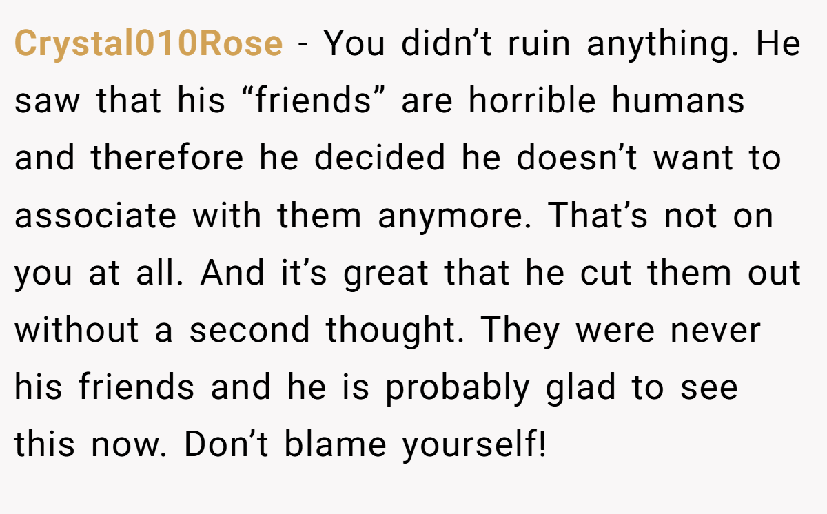 Crystal010Rose − You didn’t ruin anything. He saw that his “friends” are horrible humans and therefore he decided he doesn’t want to associate with them anymore. That’s not on you at all. And it’s great that he cut them out without a second thought. They were never his friends and he is probably glad to see this now. Don’t blame yourself!