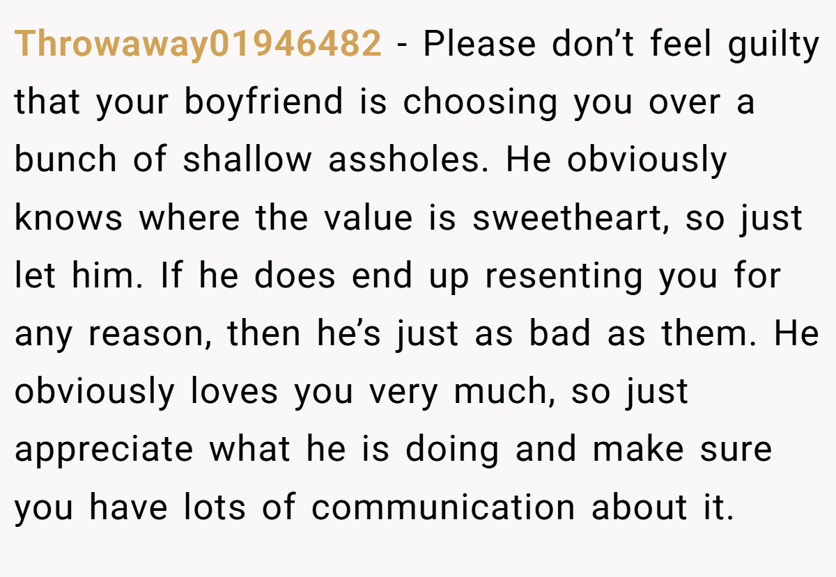 Throwaway01946482 − Please don’t feel guilty that your boyfriend is choosing you over a bunch of shallow assholes. He obviously knows where the value is sweetheart, so just let him. If he does end up resenting you for any reason, then he’s just as bad as them. He obviously loves you very much, so just appreciate what he is doing and make sure you have lots of communication about it.