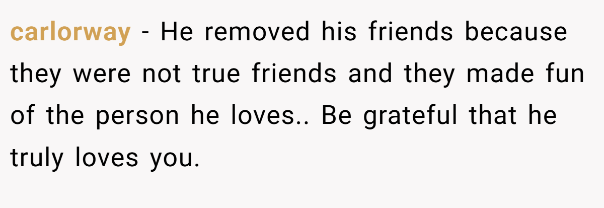carlorway − He removed his friends because they were not true friends and they made fun of the person he loves.. Be grateful that he truly loves you.