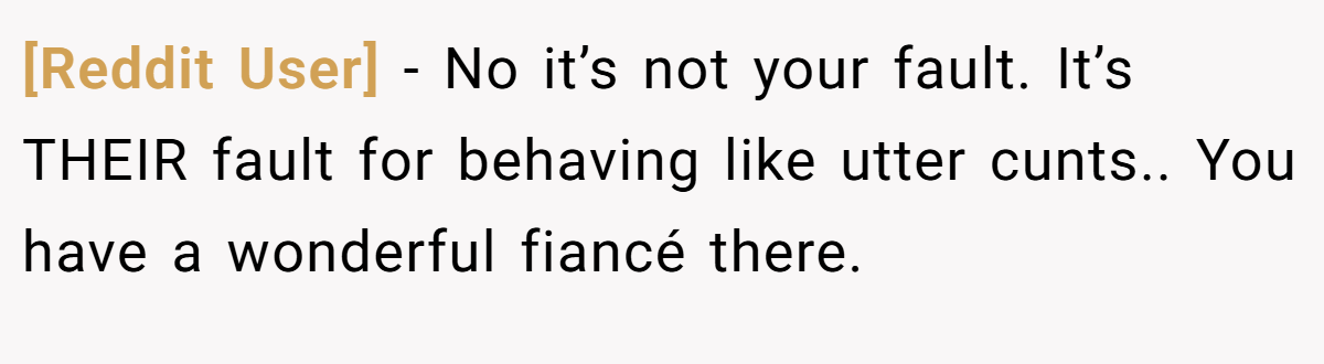 [Reddit User] − No it’s not your fault. It’s THEIR fault for behaving like utter cunts.. You have a wonderful fiancé there.