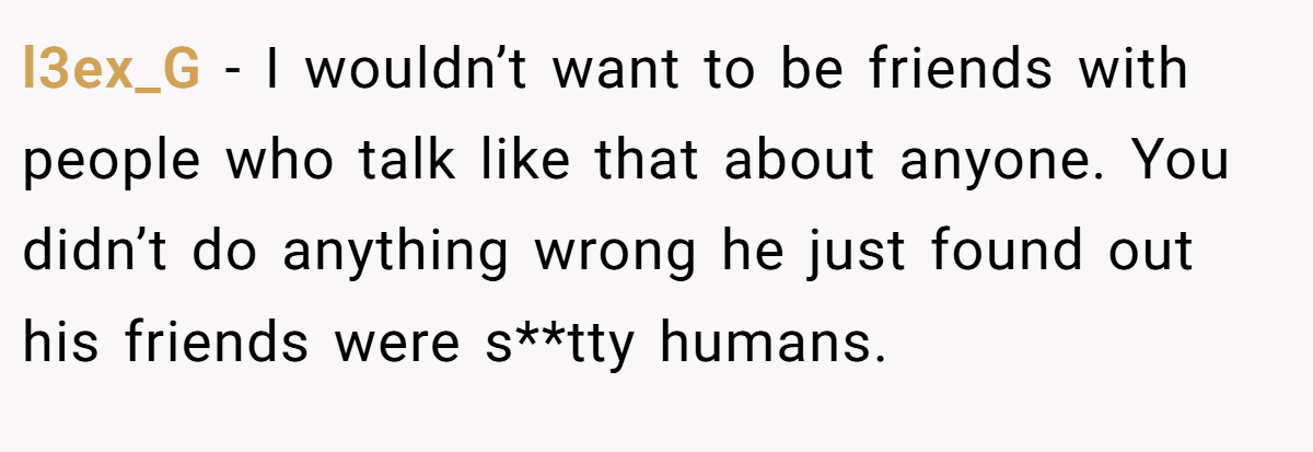 l3ex_G − I wouldn’t want to be friends with people who talk like that about anyone. You didn’t do anything wrong he just found out his friends were s**tty humans.
