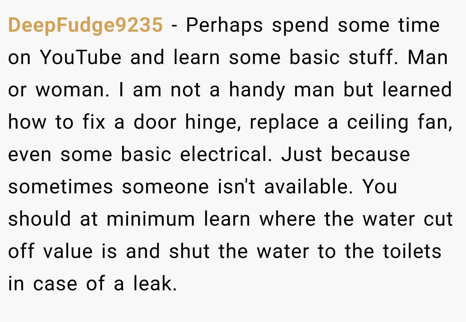 DeepFudge9235 − Perhaps spend some time on YouTube and learn some basic stuff. Man or woman. I am not a handy man but learned how to fix a door hinge, replace a ceiling fan, even some basic electrical. Just because sometimes someone isn't available. You should at minimum learn where the water cut off value is and shut the water to the toilets in case of a leak.