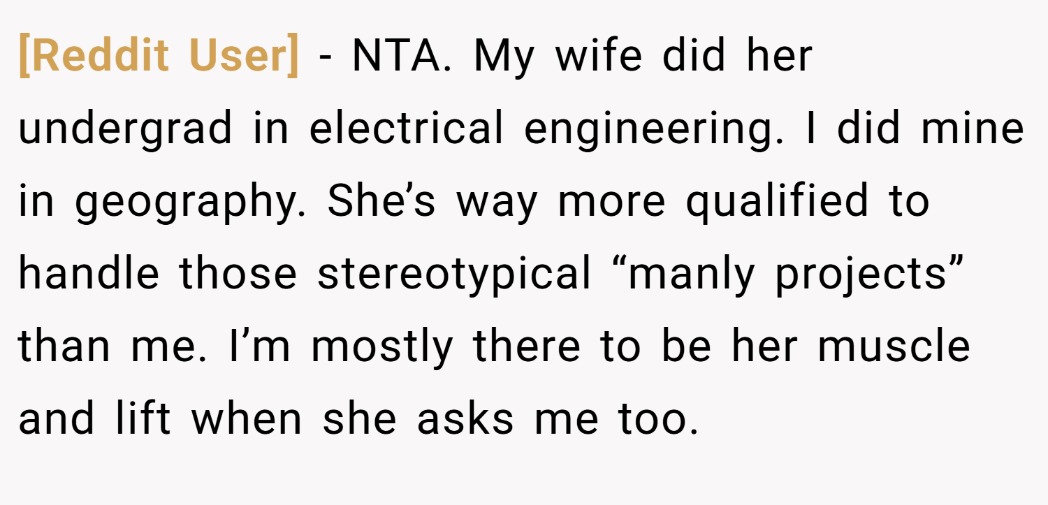 [Reddit User] − NTA. My wife did her undergrad in electrical engineering. I did mine in geography. She’s way more qualified to handle those stereotypical “manly projects” than me. I’m mostly there to be her muscle and lift when she asks me too.