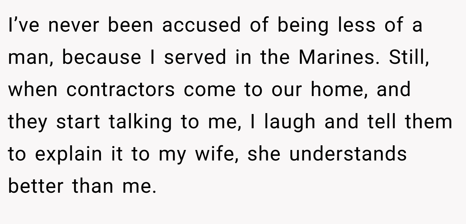 I’ve never been accused of being less of a man, because I served in the Marines. Still, when contractors come to our home, and they start talking to me, I laugh and tell them to explain it to my wife, she understands better than me.