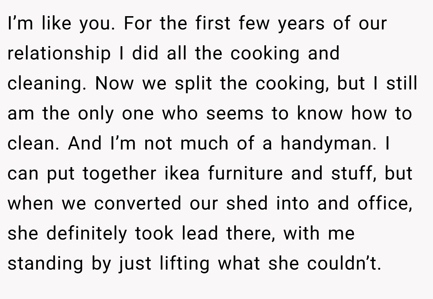 I’m like you. For the first few years of our relationship I did all the cooking and cleaning. Now we split the cooking, but I still am the only one who seems to know how to clean. And I’m not much of a handyman. I can put together ikea furniture and stuff, but when we converted our shed into and office, she definitely took lead there, with me standing by just lifting what she couldn’t.