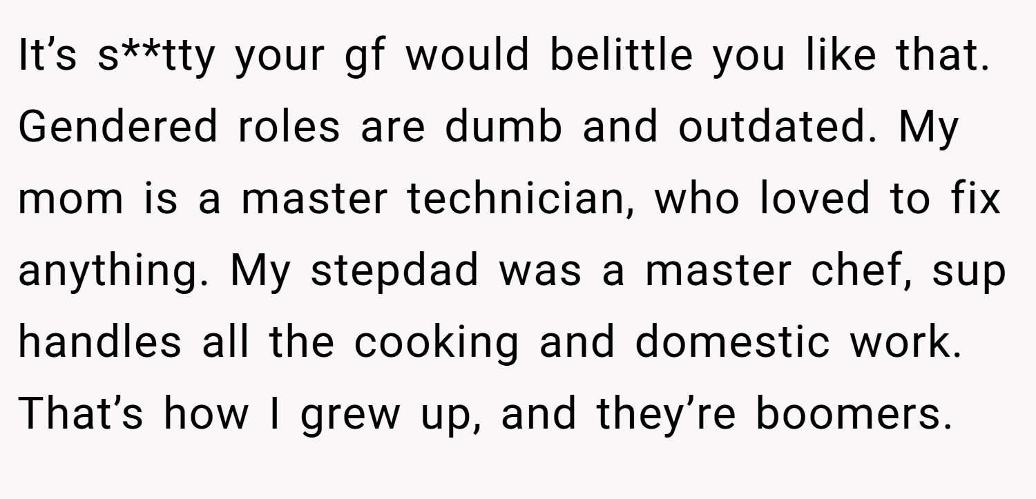 It’s s**tty your gf would belittle you like that. Gendered roles are dumb and outdated. My mom is a master technician, who loved to fix anything. My stepdad was a master chef, sup handles all the cooking and domestic work. That’s how I grew up, and they’re boomers.