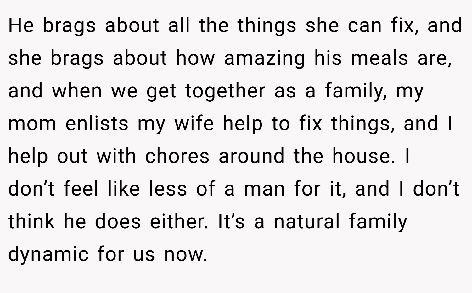 He brags about all the things she can fix, and she brags about how amazing his meals are, and when we get together as a family, my mom enlists my wife help to fix things, and I help out with chores around the house. I don’t feel like less of a man for it, and I don’t think he does either. It’s a natural family dynamic for us now.