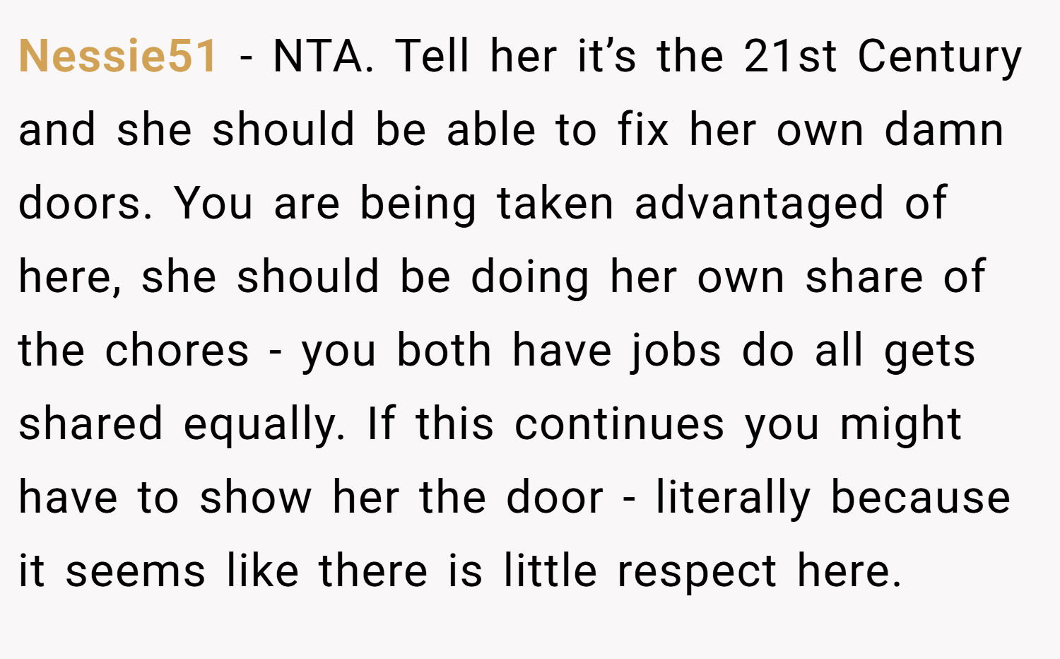 Nessie51 − NTA. Tell her it’s the 21st Century and she should be able to fix her own damn doors. You are being taken advantaged of here, she should be doing her own share of the chores - you both have jobs do all gets shared equally. If this continues you might have to show her the door - literally because it seems like there is little respect here.
