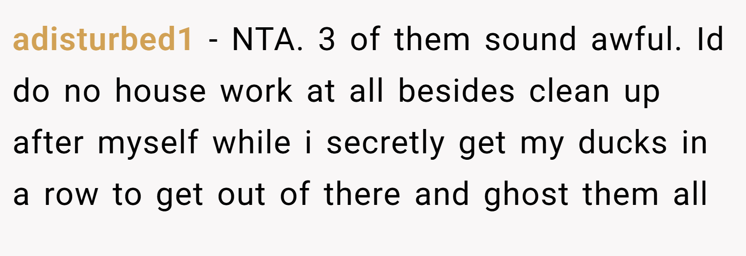 adisturbed1 − NTA. 3 of them sound awful. Id do no house work at all besides clean up after myself while i secretly get my ducks in a row to get out of there and ghost them all