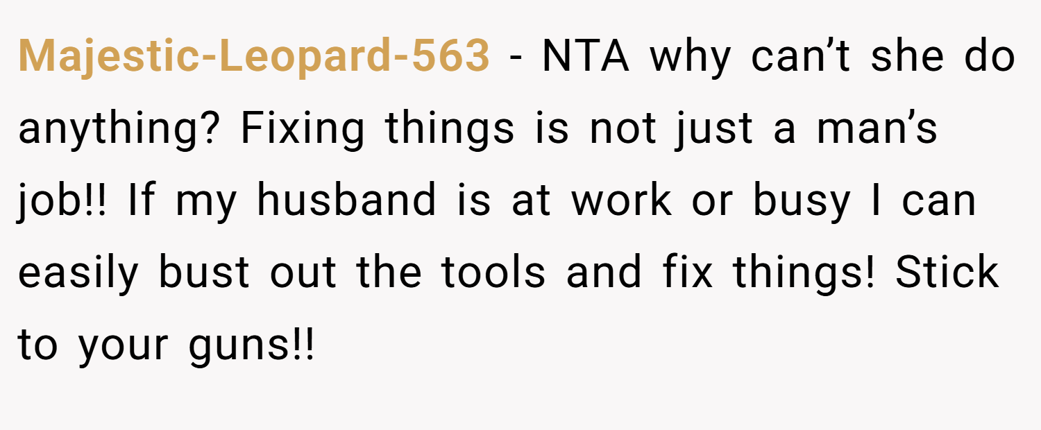 Majestic-Leopard-563 − NTA why can’t she do anything? Fixing things is not just a man’s job!! If my husband is at work or busy I can easily bust out the tools and fix things! Stick to your guns!!