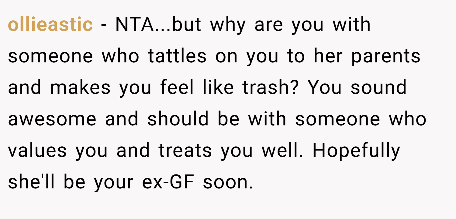 ollieastic − NTA...but why are you with someone who tattles on you to her parents and makes you feel like trash? You sound awesome and should be with someone who values you and treats you well. Hopefully she'll be your ex-GF soon.
