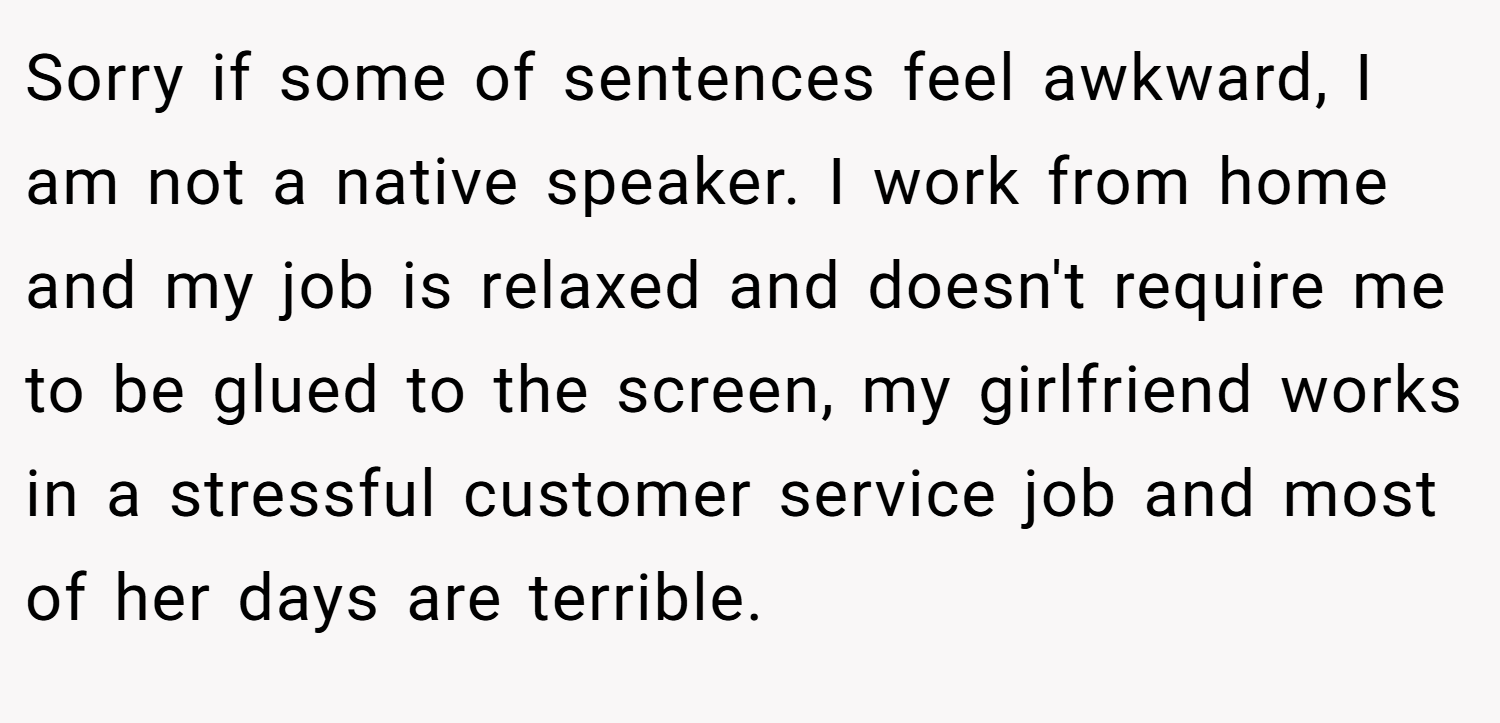 Sorry if some of sentences feel awkward, I am not a native speaker. I work from home and my job is relaxed and doesn't require me to be glued to the screen, my girlfriend works in a stressful customer service job and most of her days are terrible.