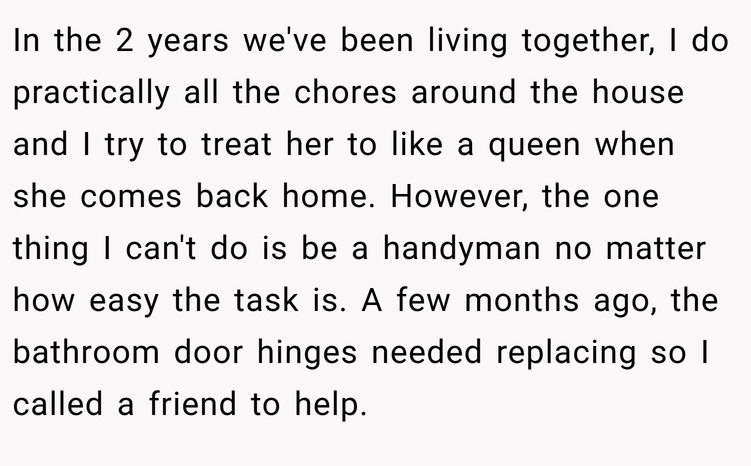 In the 2 years we've been living together, I do practically all the chores around the house and I try to treat her to like a queen when she comes back home. However, the one thing I can't do is be a handyman no matter how easy the task is. A few months ago, the bathroom door hinges needed replacing so I called a friend to help.