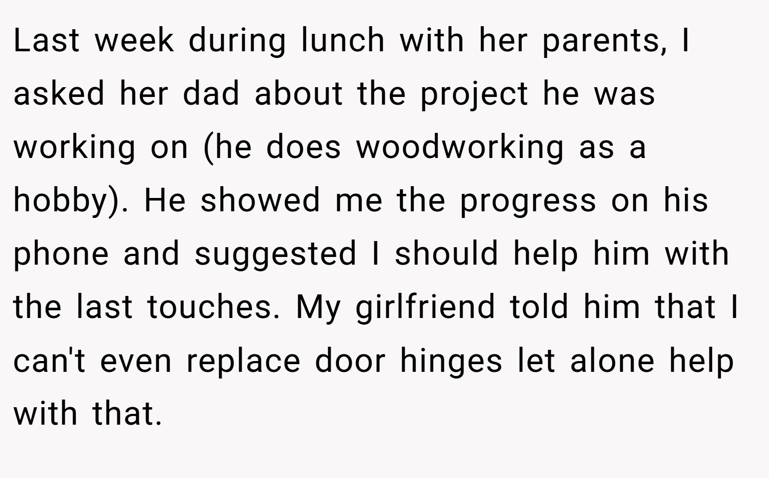 Last week during lunch with her parents, I asked her dad about the project he was working on (he does woodworking as a hobby). He showed me the progress on his phone and suggested I should help him with the last touches. My girlfriend told him that I can't even replace door hinges let alone help with that.