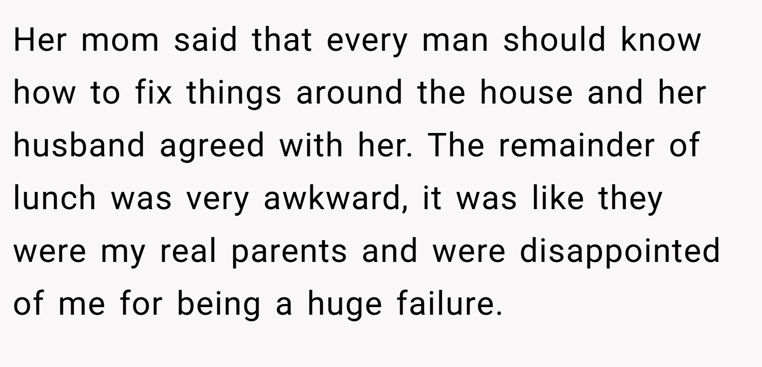 Her mom said that every man should know how to fix things around the house and her husband agreed with her. The remainder of lunch was very awkward, it was like they were my real parents and were disappointed of me for being a huge failure.