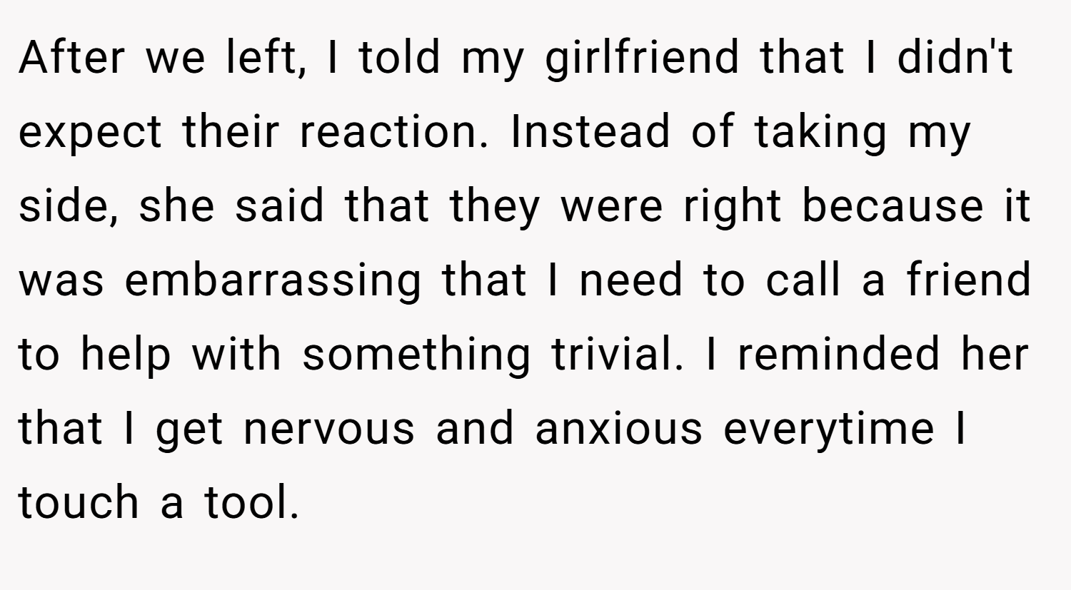 After we left, I told my girlfriend that I didn't expect their reaction. Instead of taking my side, she said that they were right because it was embarrassing that I need to call a friend to help with something trivial. I reminded her that I get nervous and anxious everytime I touch a tool.