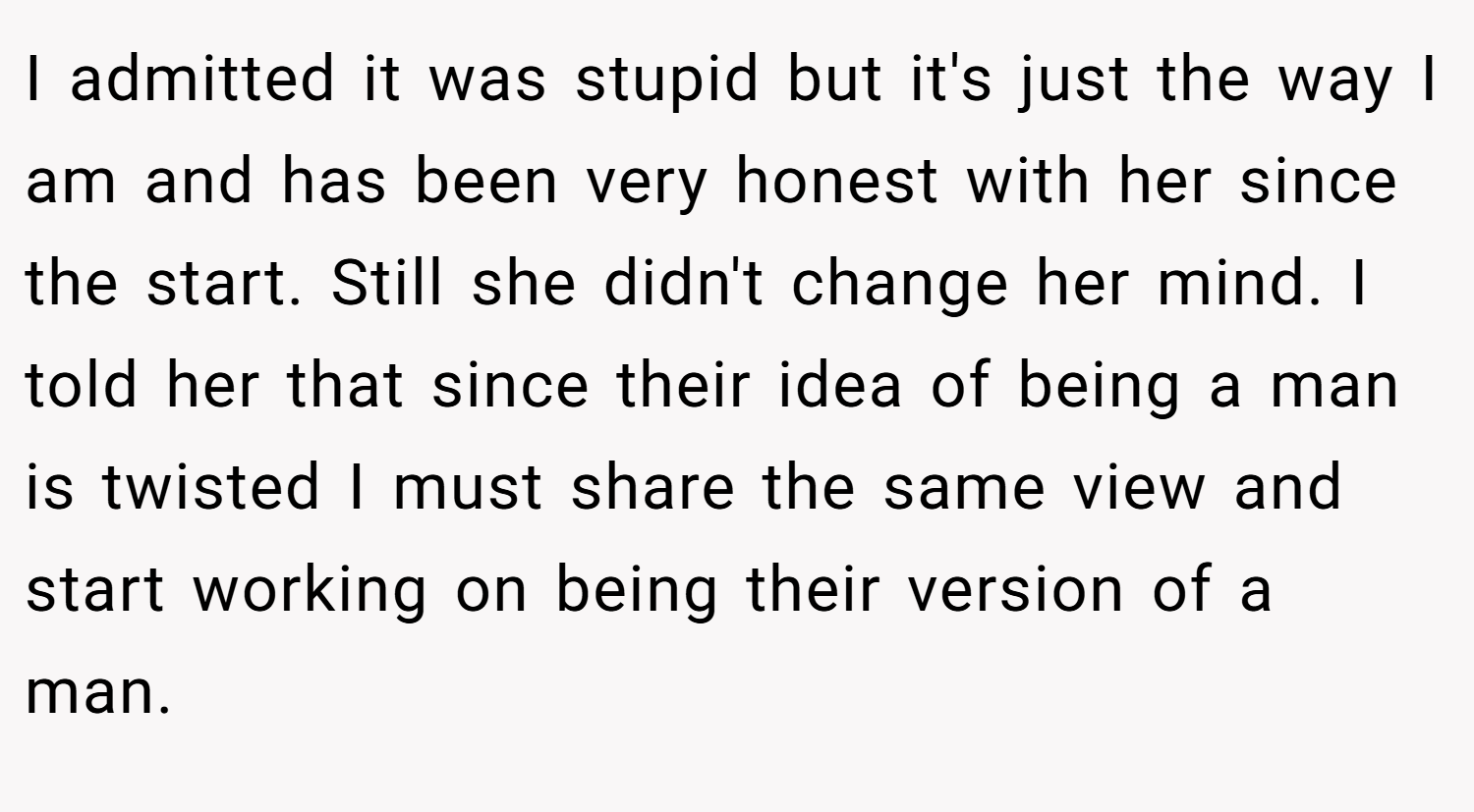I admitted it was stupid but it's just the way I am and has been very honest with her since the start. Still she didn't change her mind. I told her that since their idea of being a man is twisted I must share the same view and start working on being their version of a man.