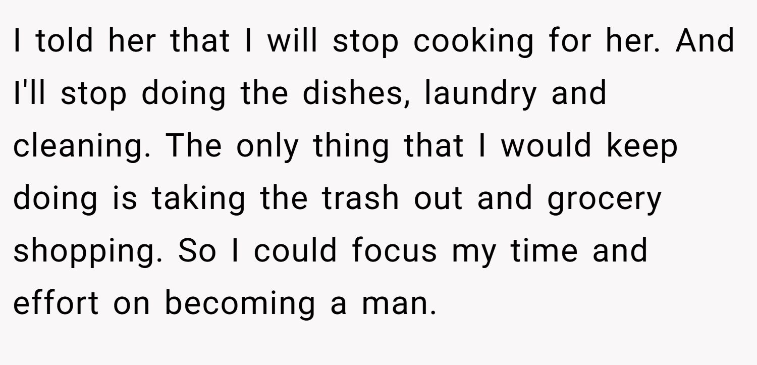 I told her that I will stop cooking for her. And I'll stop doing the dishes, laundry and cleaning. The only thing that I would keep doing is taking the trash out and grocery shopping. So I could focus my time and effort on becoming a man.