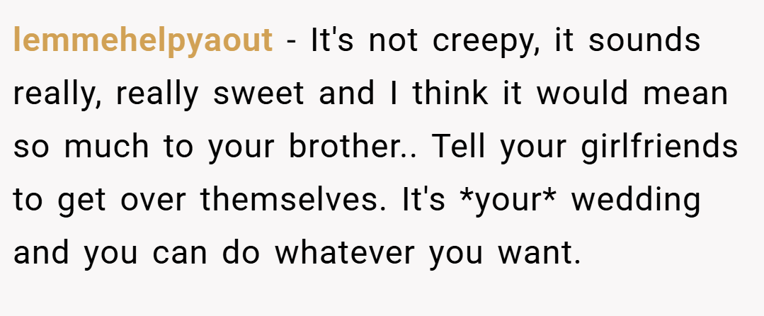 lemmehelpyaout − It's not creepy, it sounds really, really sweet and I think it would mean so much to your brother.. Tell your girlfriends to get over themselves. It's *your* wedding and you can do whatever you want.
