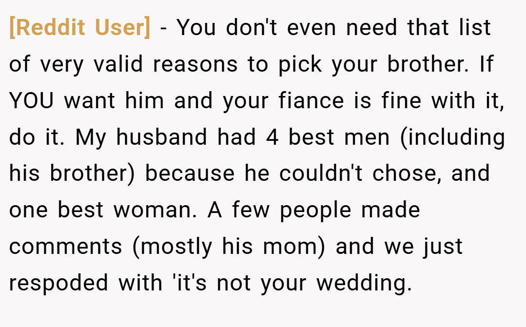 [Reddit User] − You don't even need that list of very valid reasons to pick your brother. If YOU want him and your fiance is fine with it, do it. My husband had 4 best men (including his brother) because he couldn't chose, and one best woman. A few people made comments (mostly his mom) and we just respoded with 'it's not your wedding.