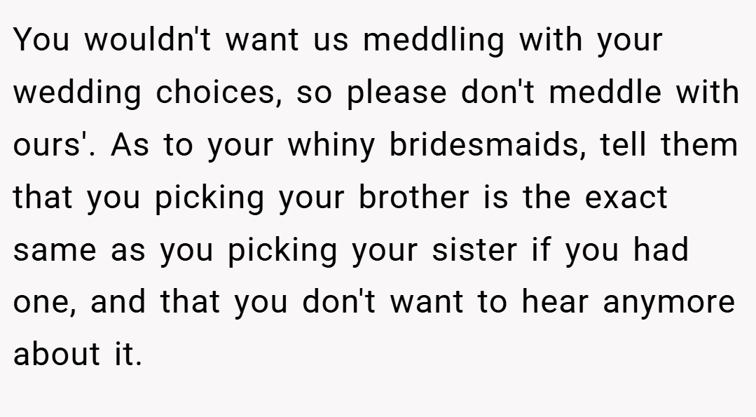 You wouldn't want us meddling with your wedding choices, so please don't meddle with ours'. As to your whiny bridesmaids, tell them that you picking your brother is the exact same as you picking your sister if you had one, and that you don't want to hear anymore about it.
