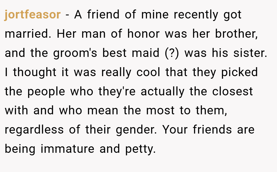 jortfeasor − A friend of mine recently got married. Her man of honor was her brother, and the groom's best maid (?) was his sister. I thought it was really cool that they picked the people who they're actually the closest with and who mean the most to them, regardless of their gender. Your friends are being immature and petty.