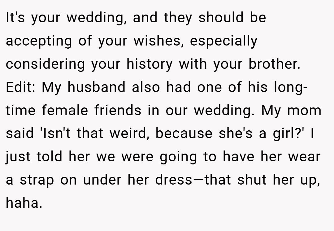 It's your wedding, and they should be accepting of your wishes, especially considering your history with your brother. Edit: My husband also had one of his long-time female friends in our wedding. My mom said 'Isn't that weird, because she's a girl?' I just told her we were going to have her wear a strap on under her dress—that shut her up, haha.