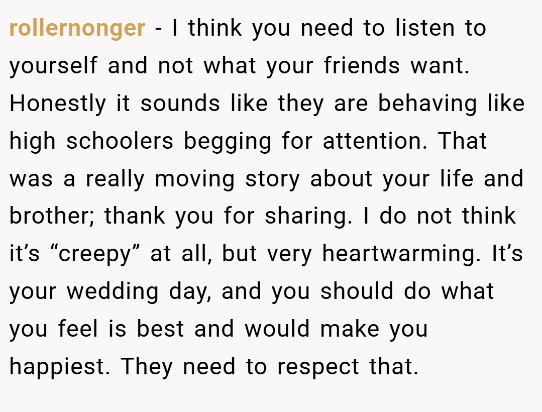 rollernonger − I think you need to listen to yourself and not what your friends want. Honestly it sounds like they are behaving like high schoolers begging for attention. That was a really moving story about your life and brother; thank you for sharing. I do not think it’s “creepy” at all, but very heartwarming. It’s your wedding day, and you should do what you feel is best and would make you happiest. They need to respect that.
