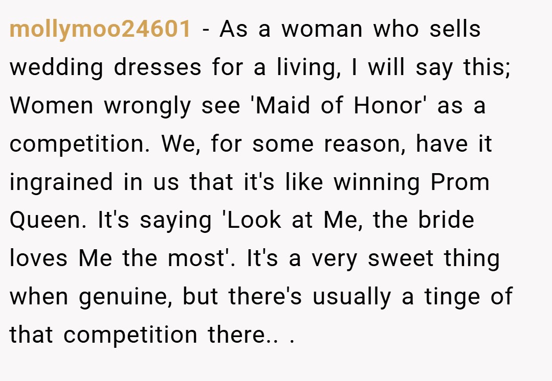 mollymoo24601 − As a woman who sells wedding dresses for a living, I will say this; Women wrongly see 'Maid of Honor' as a competition. We, for some reason, have it ingrained in us that it's like winning Prom Queen. It's saying 'Look at Me, the bride loves Me the most'. It's a very sweet thing when genuine, but there's usually a tinge of that competition there.. ​.