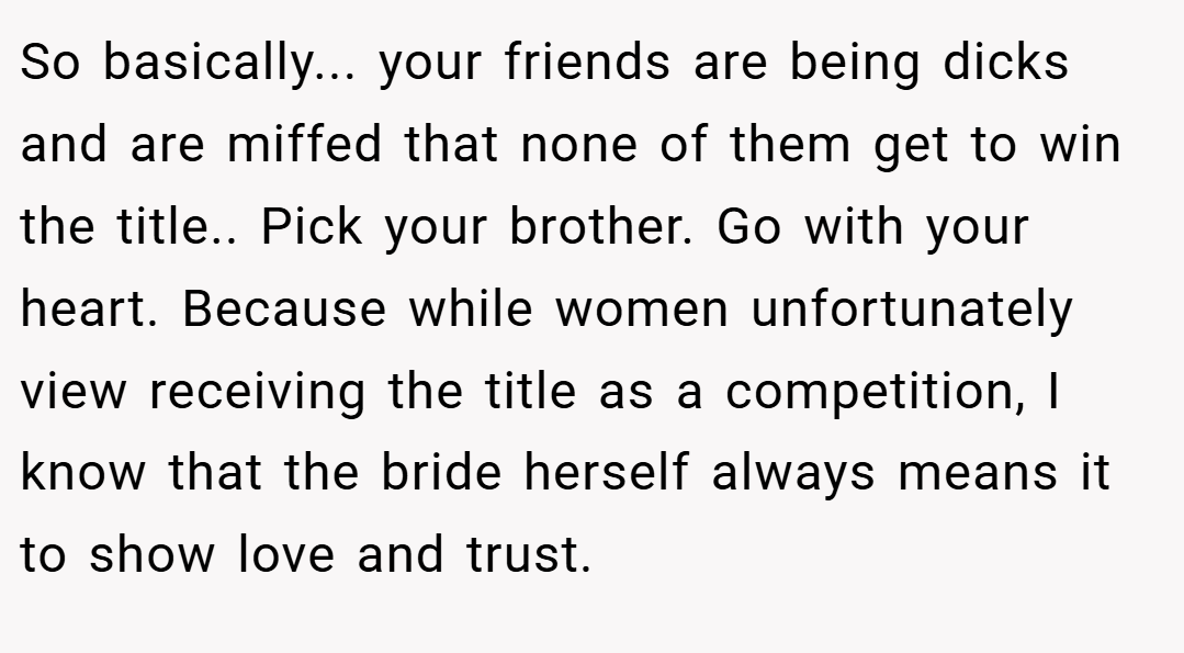 So basically... your friends are being dicks and are miffed that none of them get to win the title.. ​Pick your brother. Go with your heart. Because while women unfortunately view receiving the title as a competition, I know that the bride herself always means it to show love and trust.