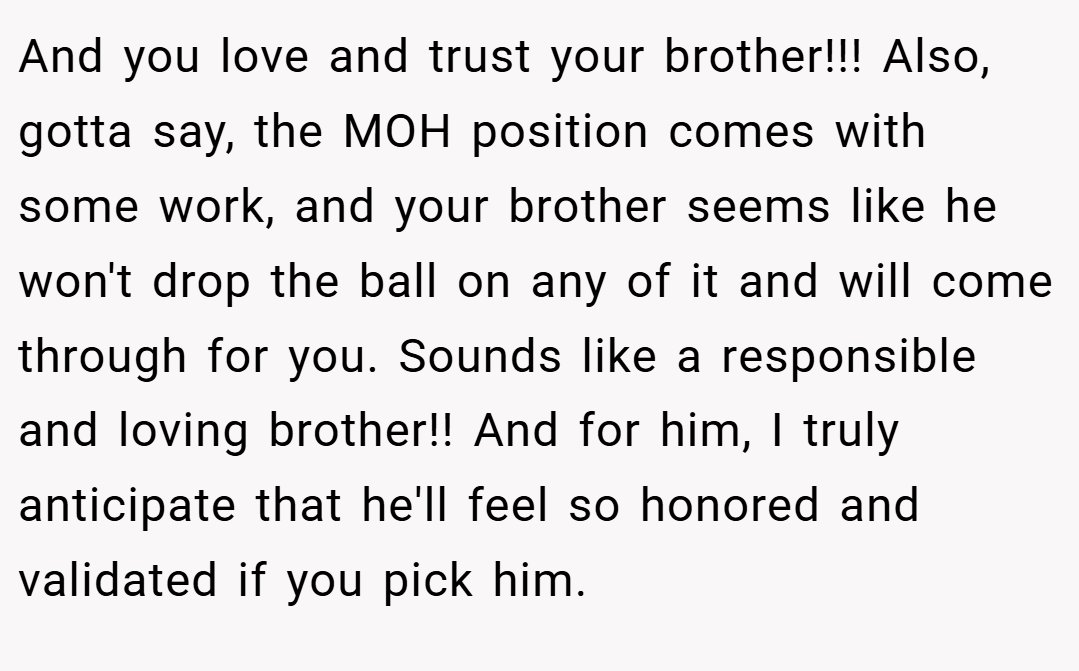 And you love and trust your brother!!! Also, gotta say, the MOH position comes with some work, and your brother seems like he won't drop the ball on any of it and will come through for you. Sounds like a responsible and loving brother!! And for him, I truly anticipate that he'll feel so honored and validated if you pick him.