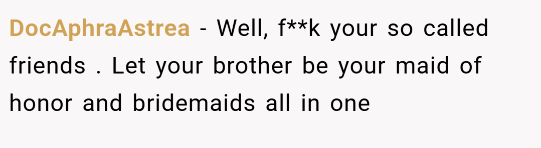 DocAphraAstrea − Well, f**k your so called friends . Let your brother be your maid of honor and bridemaids all in one