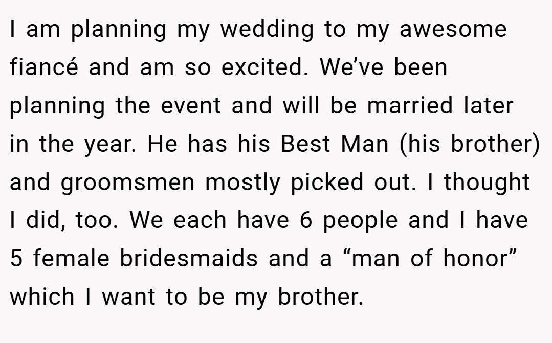 I am planning my wedding to my awesome fiancé and am so excited. We’ve been planning the event and will be married later in the year. He has his Best Man (his brother) and groomsmen mostly picked out. I thought I did, too. We each have 6 people and I have 5 female bridesmaids and a “man of honor” which I want to be my brother.
