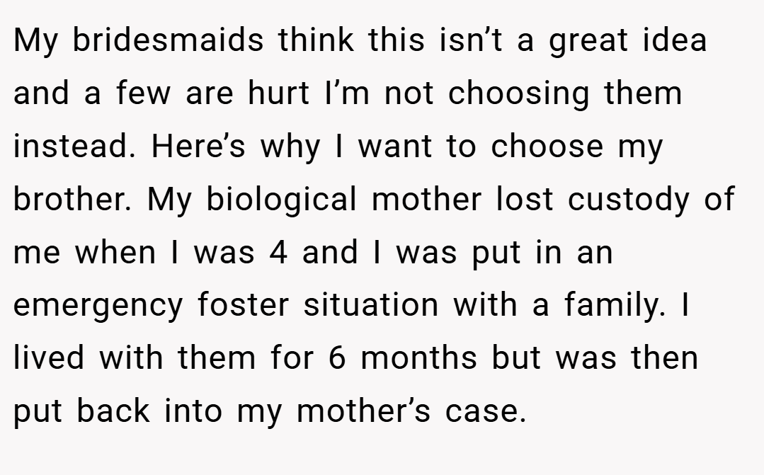 My bridesmaids think this isn’t a great idea and a few are hurt I’m not choosing them instead. Here’s why I want to choose my brother. My biological mother lost custody of me when I was 4 and I was put in an emergency foster situation with a family. I lived with them for 6 months but was then put back into my mother’s case.