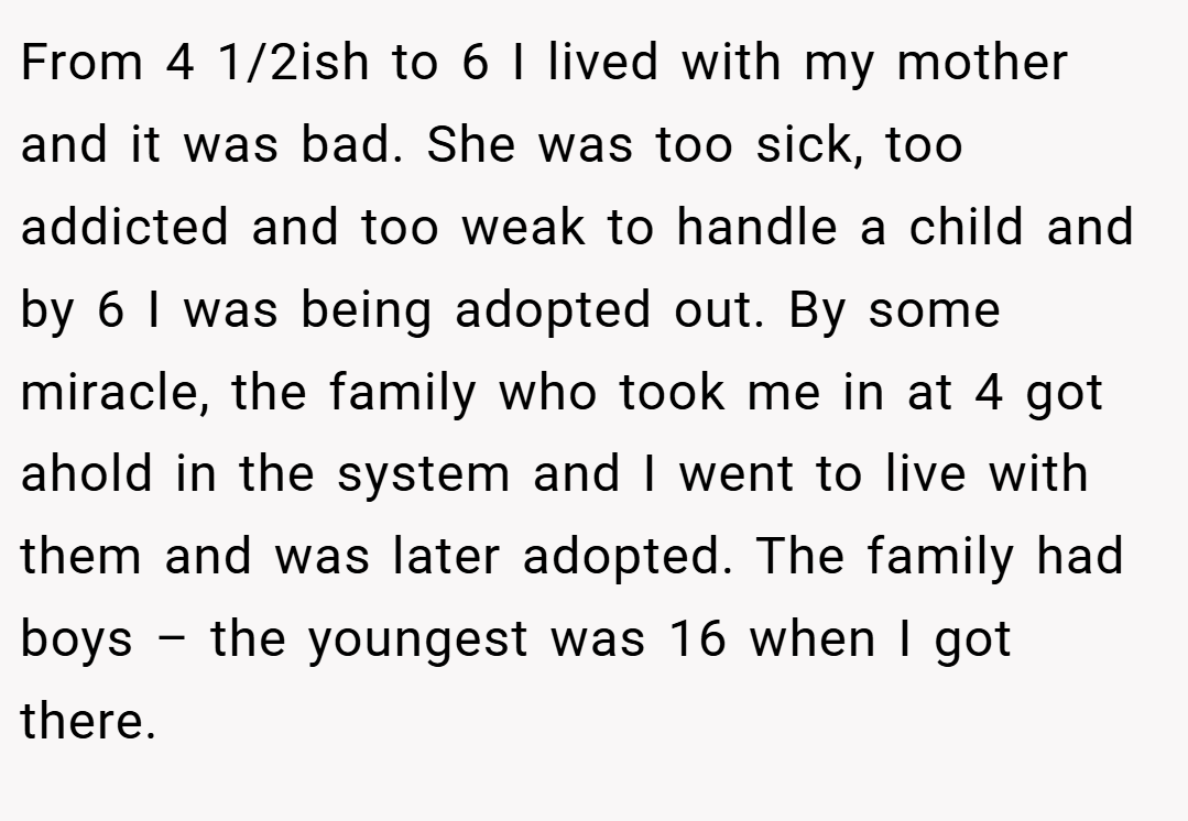 From 4 1/2ish to 6 I lived with my mother and it was bad. She was too sick, too addicted and too weak to handle a child and by 6 I was being adopted out. By some miracle, the family who took me in at 4 got ahold in the system and I went to live with them and was later adopted. The family had boys – the youngest was 16 when I got there.