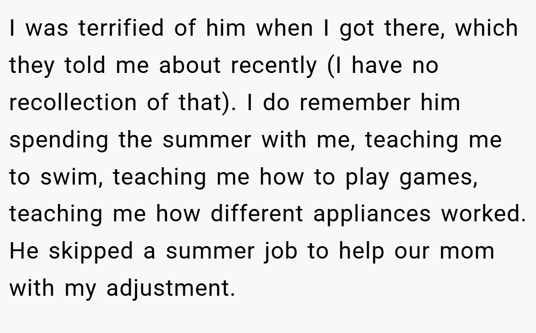 I was terrified of him when I got there, which they told me about recently (I have no recollection of that). I do remember him spending the summer with me, teaching me to swim, teaching me how to play games, teaching me how different appliances worked. He skipped a summer job to help our mom with my adjustment.