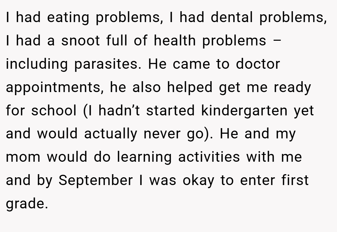 I had eating problems, I had dental problems, I had a snoot full of health problems – including parasites. He came to doctor appointments, he also helped get me ready for school (I hadn’t started kindergarten yet and would actually never go). He and my mom would do learning activities with me and by September I was okay to enter first grade.