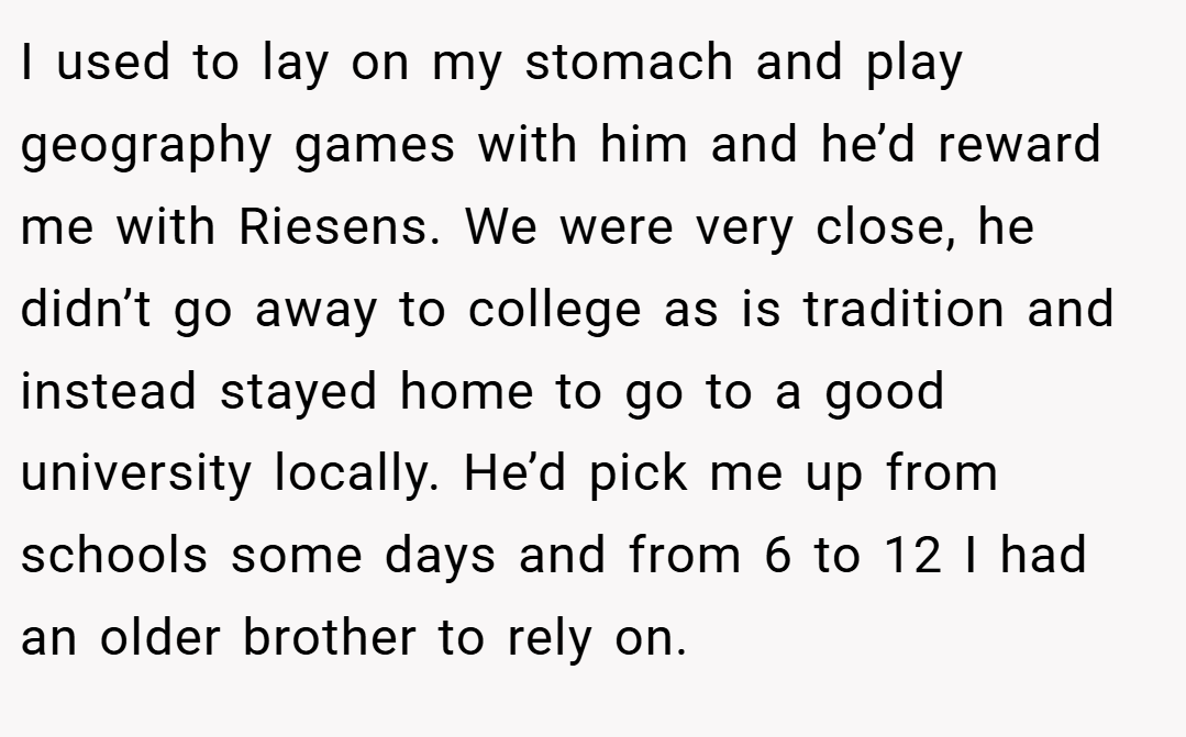 I used to lay on my stomach and play geography games with him and he’d reward me with Riesens. We were very close, he didn’t go away to college as is tradition and instead stayed home to go to a good university locally. He’d pick me up from schools some days and from 6 to 12 I had an older brother to rely on.