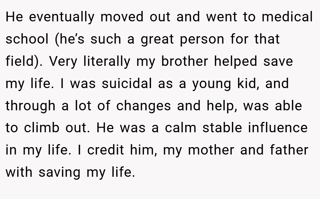 He eventually moved out and went to medical school (he’s such a great person for that field). Very literally my brother helped save my life. I was suicidal as a young kid, and through a lot of changes and help, was able to climb out. He was a calm stable influence in my life. I credit him, my mother and father with saving my life.