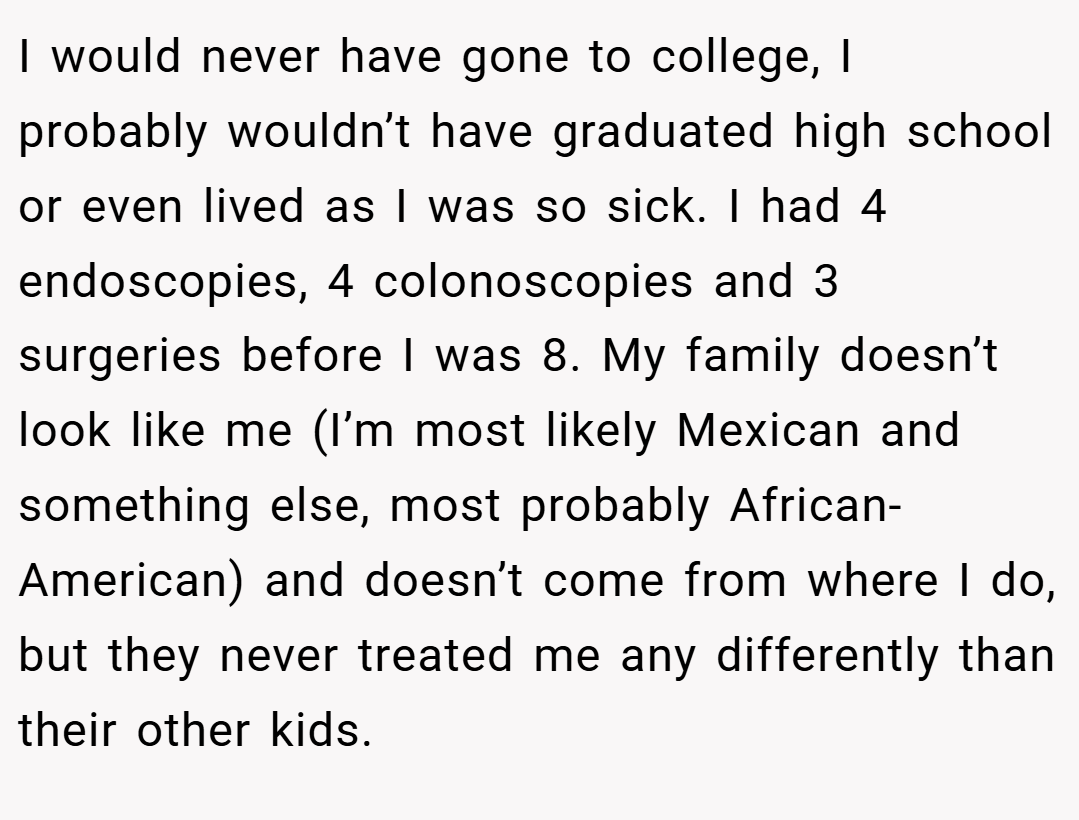 I would never have gone to college, I probably wouldn’t have graduated high school or even lived as I was so sick. I had 4 endoscopies, 4 colonoscopies and 3 surgeries before I was 8. My family doesn’t look like me (I’m most likely Mexican and something else, most probably African-American) and doesn’t come from where I do, but they never treated me any differently than their other kids.