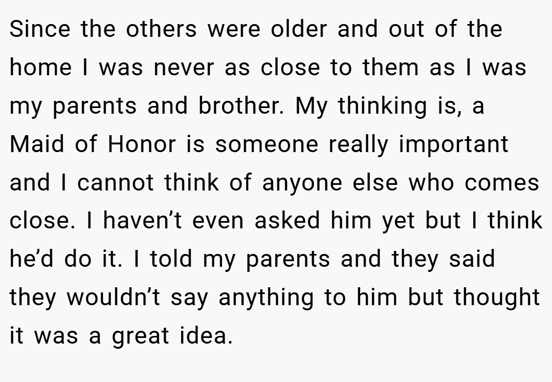 Since the others were older and out of the home I was never as close to them as I was my parents and brother. My thinking is, a Maid of Honor is someone really important and I cannot think of anyone else who comes close. I haven’t even asked him yet but I think he’d do it. I told my parents and they said they wouldn’t say anything to him but thought it was a great idea.