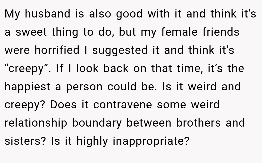 My husband is also good with it and think it’s a sweet thing to do, but my female friends were horrified I suggested it and think it’s “creepy”. If I look back on that time, it’s the happiest a person could be. Is it weird and creepy? Does it contravene some weird relationship boundary between brothers and sisters? Is it highly inappropriate?