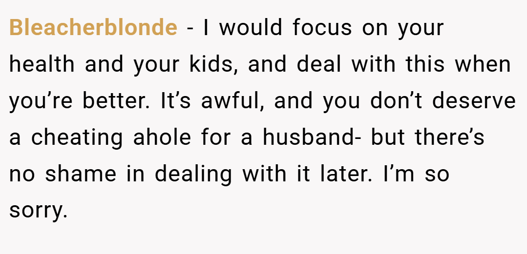 Bleacherblonde − I would focus on your health and your kids, and deal with this when you’re better. It’s awful, and you don’t deserve a cheating ahole for a husband- but there’s no shame in dealing with it later. I’m so sorry.