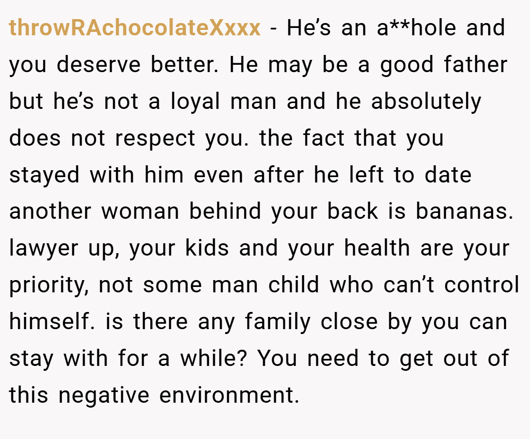 throwRAchocolateXxxx − He’s an a**hole and you deserve better. He may be a good father but he’s not a loyal man and he absolutely does not respect you. the fact that you stayed with him even after he left to date another woman behind your back is bananas. lawyer up, your kids and your health are your priority, not some man child who can’t control himself. is there any family close by you can stay with for a while? You need to get out of this negative environment.