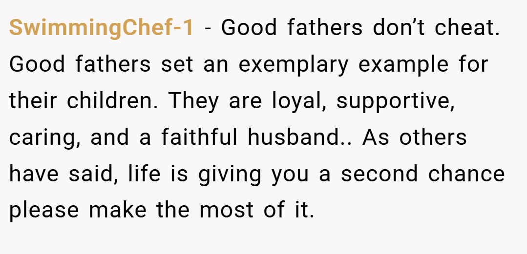 SwimmingChef-1 − Good fathers don’t cheat. Good fathers set an exemplary example for their children. They are loyal, supportive, caring, and a faithful husband.. As others have said, life is giving you a second chance please make the most of it.
