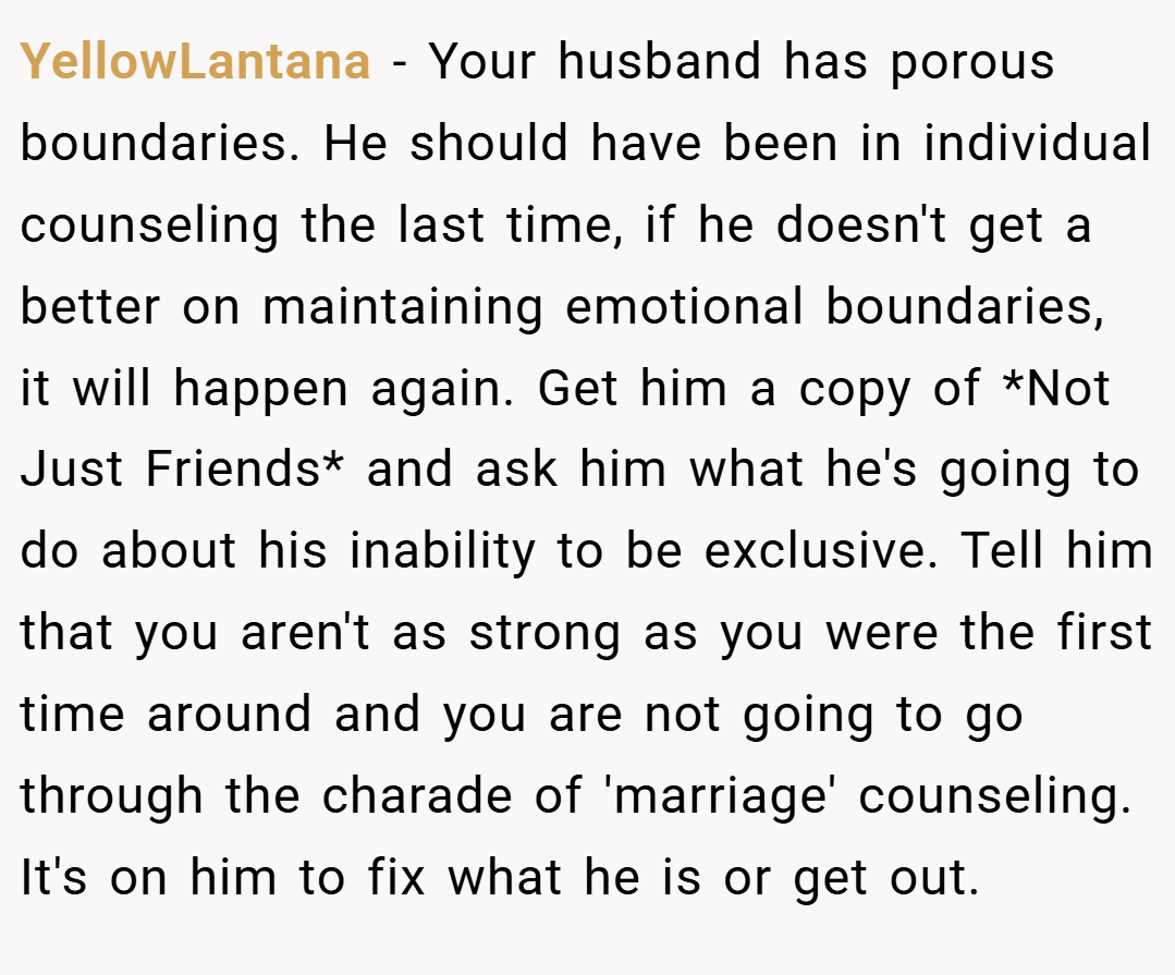 YellowLantana − Your husband has porous boundaries. He should have been in individual counseling the last time, if he doesn't get a better on maintaining emotional boundaries, it will happen again. Get him a copy of *Not Just Friends* and ask him what he's going to do about his inability to be exclusive. Tell him that you aren't as strong as you were the first time around and you are not going to go through the charade of 'marriage' counseling. It's on him to fix what he is or get out.